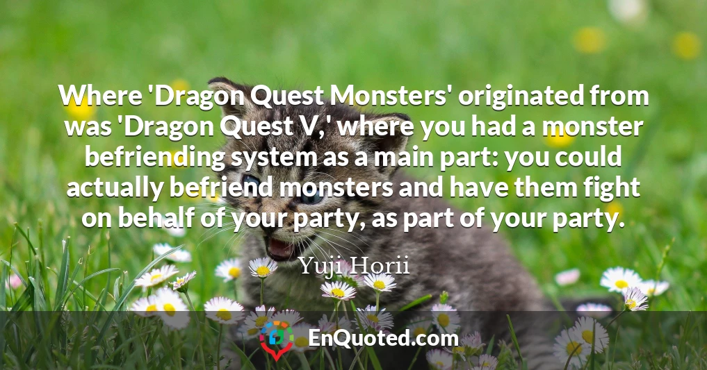 Where 'Dragon Quest Monsters' originated from was 'Dragon Quest V,' where you had a monster befriending system as a main part: you could actually befriend monsters and have them fight on behalf of your party, as part of your party.