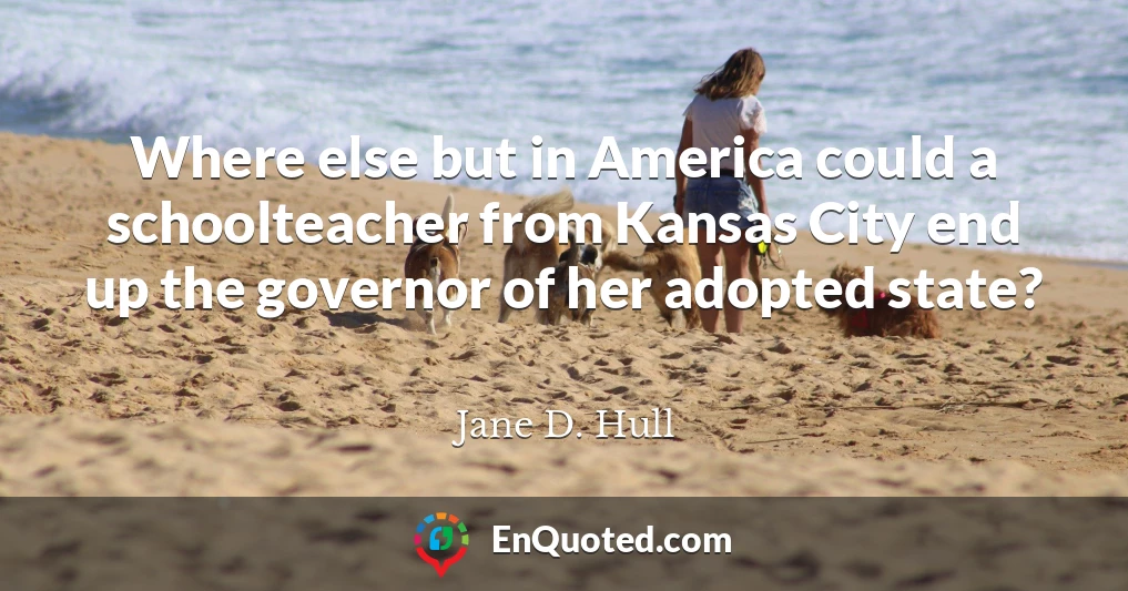 Where else but in America could a schoolteacher from Kansas City end up the governor of her adopted state?