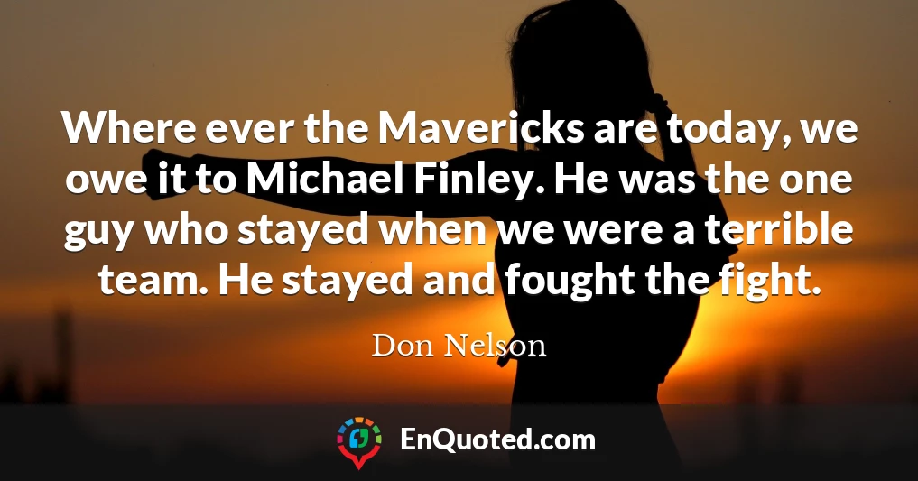 Where ever the Mavericks are today, we owe it to Michael Finley. He was the one guy who stayed when we were a terrible team. He stayed and fought the fight.