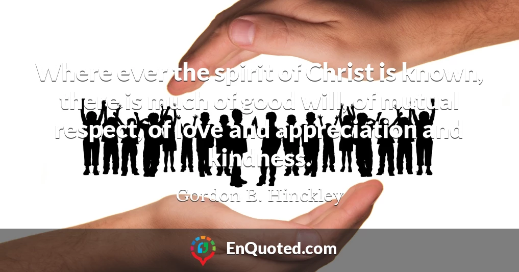 Where ever the spirit of Christ is known, there is much of good will, of mutual respect, of love and appreciation and kindness.