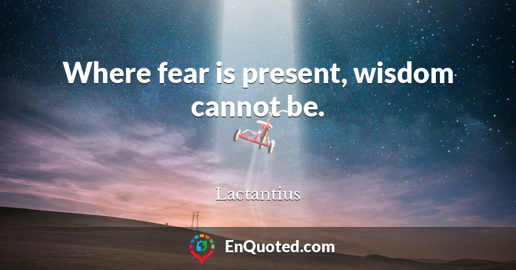 Where fear is present, wisdom cannot be.