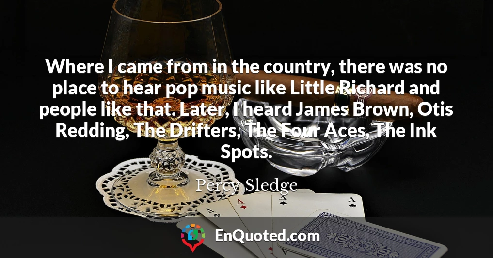 Where I came from in the country, there was no place to hear pop music like Little Richard and people like that. Later, I heard James Brown, Otis Redding, The Drifters, The Four Aces, The Ink Spots.