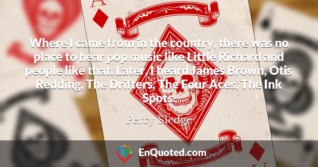 Where I came from in the country, there was no place to hear pop music like Little Richard and people like that. Later, I heard James Brown, Otis Redding, The Drifters, The Four Aces, The Ink Spots.