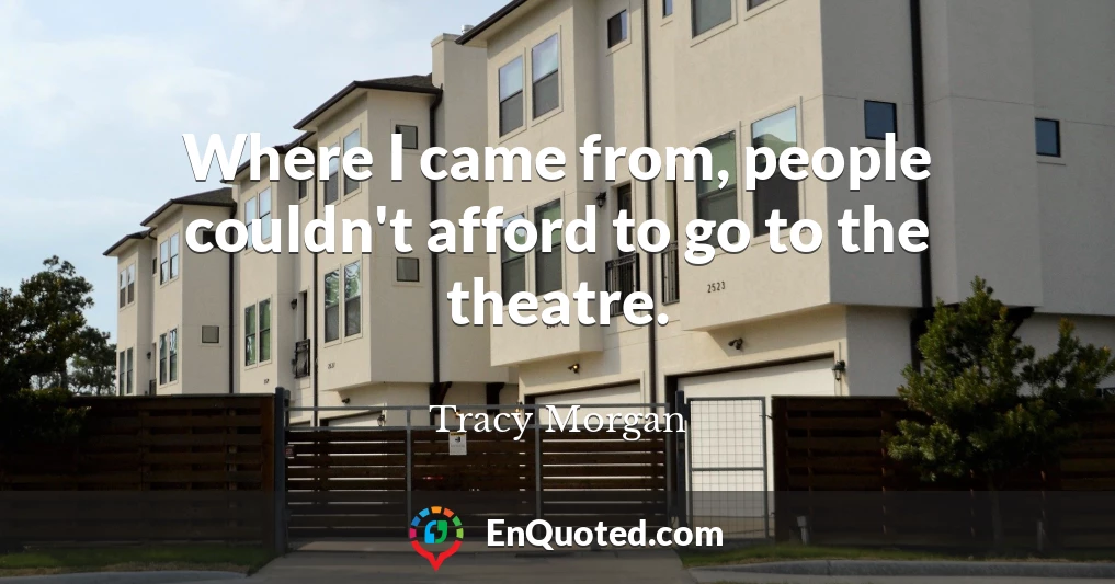 Where I came from, people couldn't afford to go to the theatre.