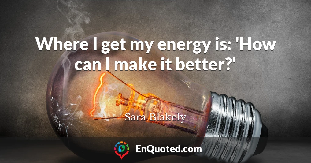 Where I get my energy is: 'How can I make it better?'