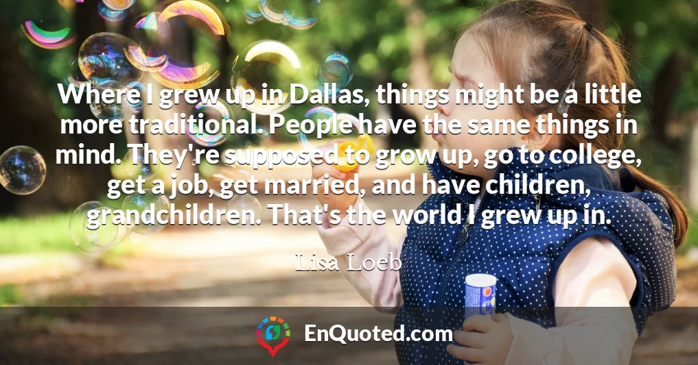 Where I grew up in Dallas, things might be a little more traditional. People have the same things in mind. They're supposed to grow up, go to college, get a job, get married, and have children, grandchildren. That's the world I grew up in.