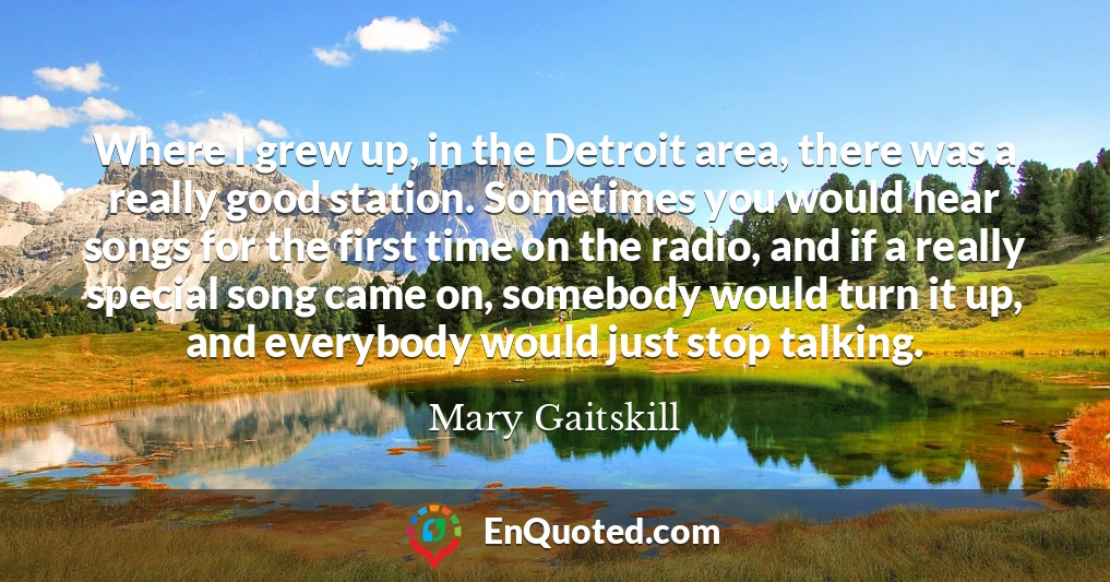 Where I grew up, in the Detroit area, there was a really good station. Sometimes you would hear songs for the first time on the radio, and if a really special song came on, somebody would turn it up, and everybody would just stop talking.