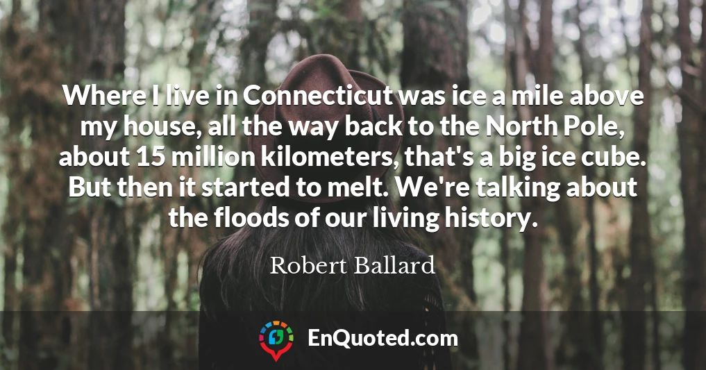 Where I live in Connecticut was ice a mile above my house, all the way back to the North Pole, about 15 million kilometers, that's a big ice cube. But then it started to melt. We're talking about the floods of our living history.