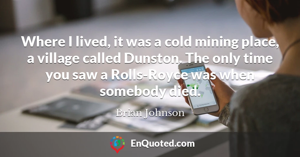 Where I lived, it was a cold mining place, a village called Dunston. The only time you saw a Rolls-Royce was when somebody died.