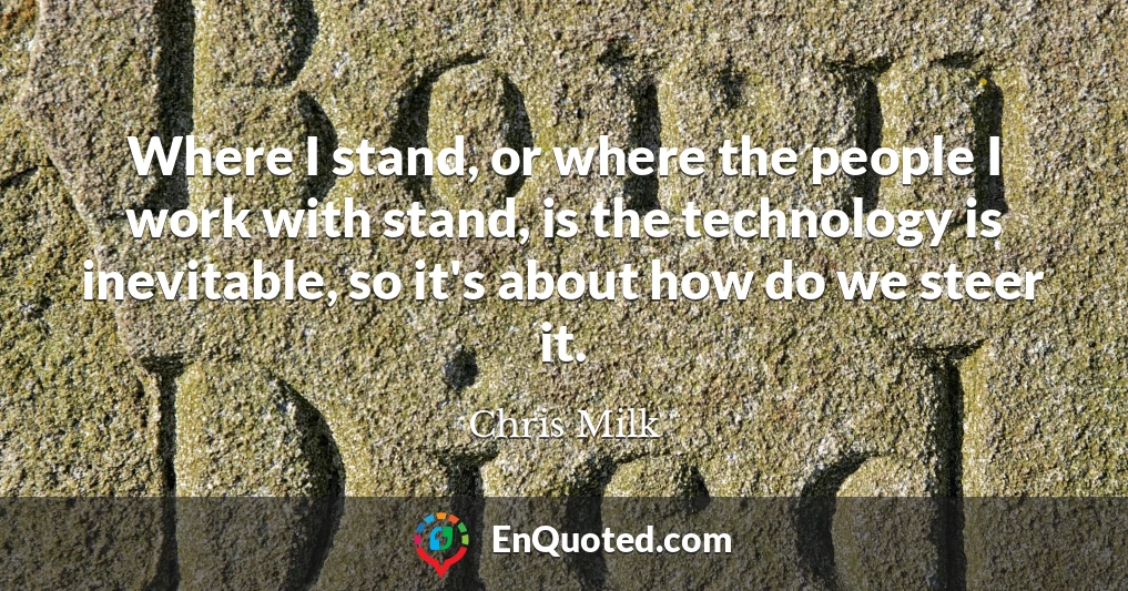 Where I stand, or where the people I work with stand, is the technology is inevitable, so it's about how do we steer it.