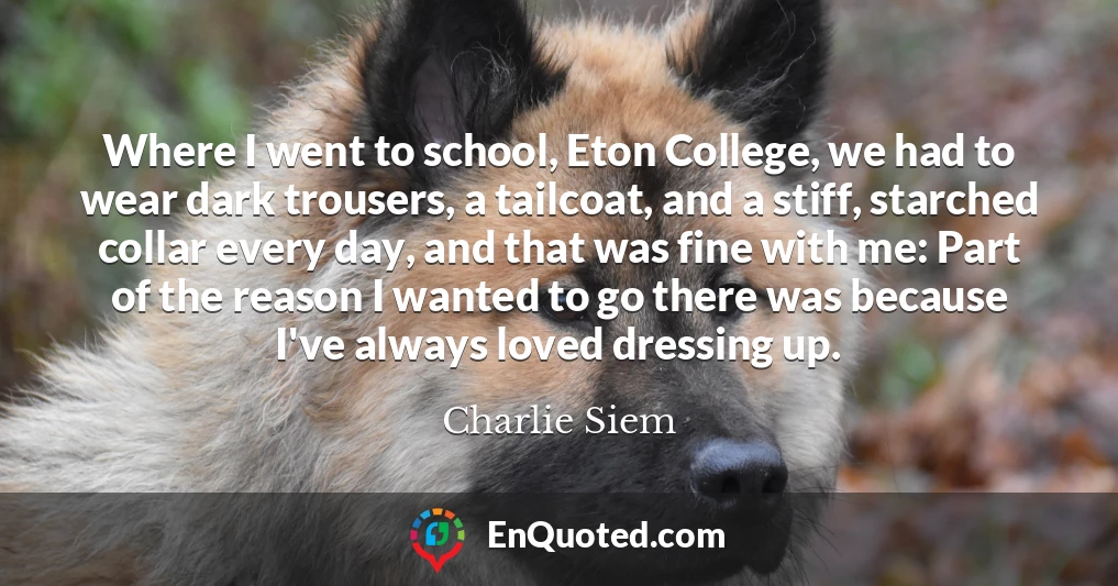 Where I went to school, Eton College, we had to wear dark trousers, a tailcoat, and a stiff, starched collar every day, and that was fine with me: Part of the reason I wanted to go there was because I've always loved dressing up.