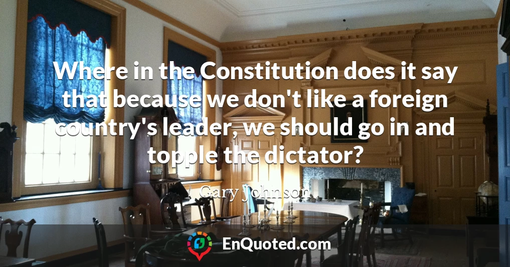 Where in the Constitution does it say that because we don't like a foreign country's leader, we should go in and topple the dictator?