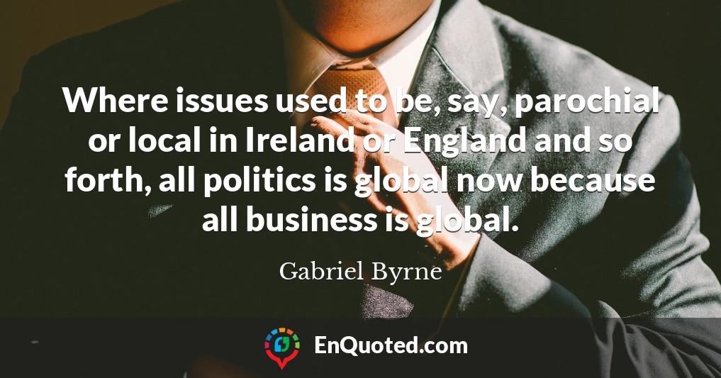 Where issues used to be, say, parochial or local in Ireland or England and so forth, all politics is global now because all business is global.