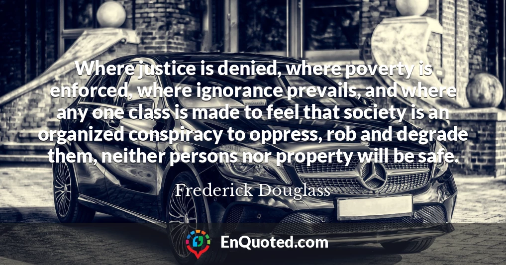 Where justice is denied, where poverty is enforced, where ignorance prevails, and where any one class is made to feel that society is an organized conspiracy to oppress, rob and degrade them, neither persons nor property will be safe.