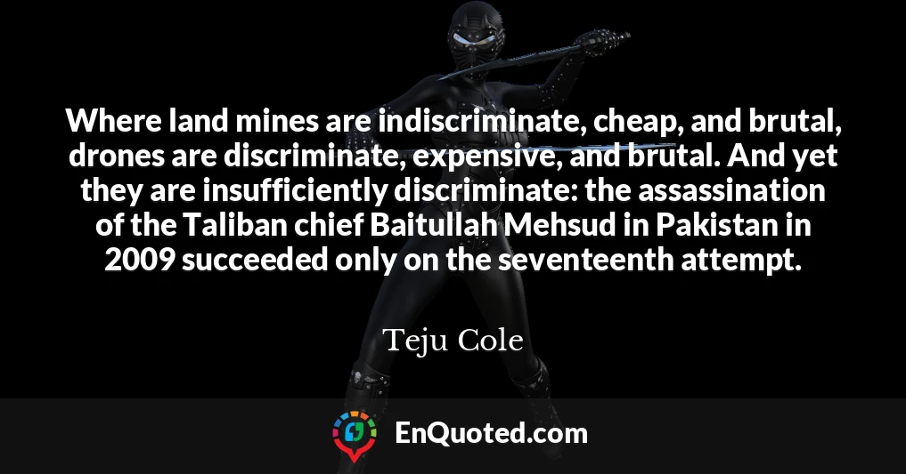 Where land mines are indiscriminate, cheap, and brutal, drones are discriminate, expensive, and brutal. And yet they are insufficiently discriminate: the assassination of the Taliban chief Baitullah Mehsud in Pakistan in 2009 succeeded only on the seventeenth attempt.