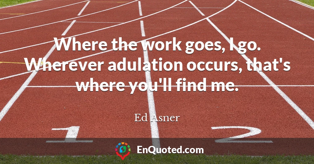 Where the work goes, I go. Wherever adulation occurs, that's where you'll find me.