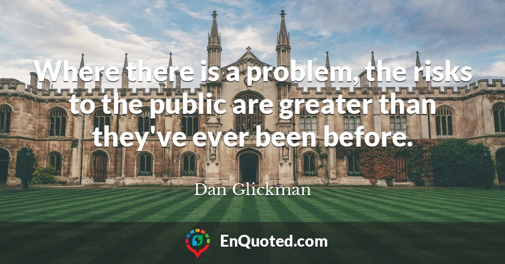 Where there is a problem, the risks to the public are greater than they've ever been before.