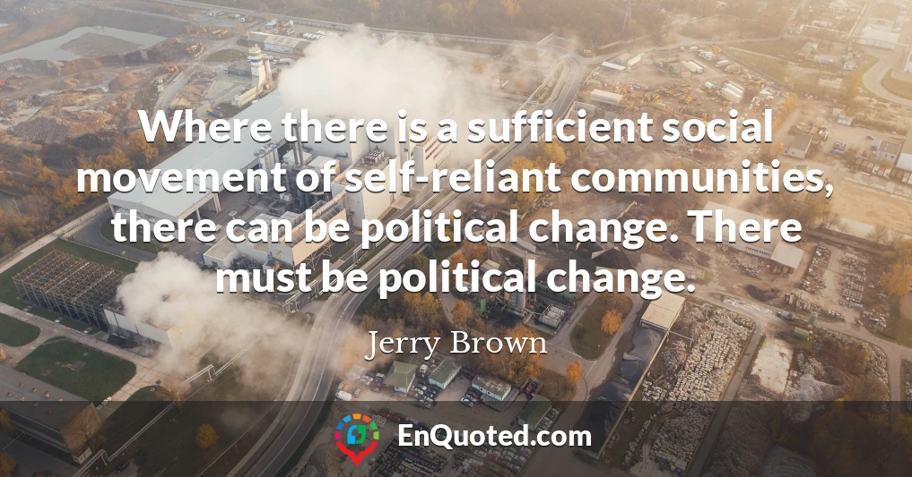 Where there is a sufficient social movement of self-reliant communities, there can be political change. There must be political change.