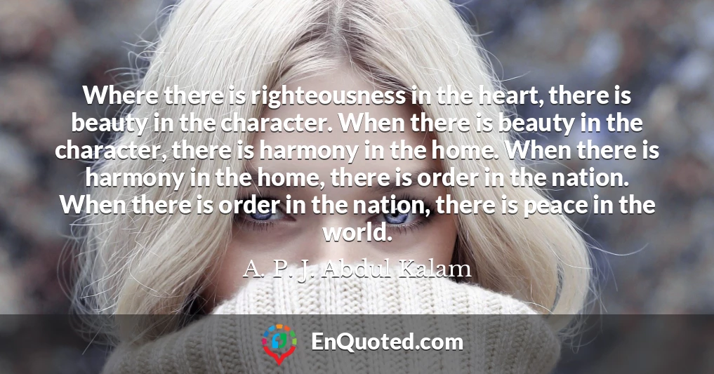 Where there is righteousness in the heart, there is beauty in the character. When there is beauty in the character, there is harmony in the home. When there is harmony in the home, there is order in the nation. When there is order in the nation, there is peace in the world.