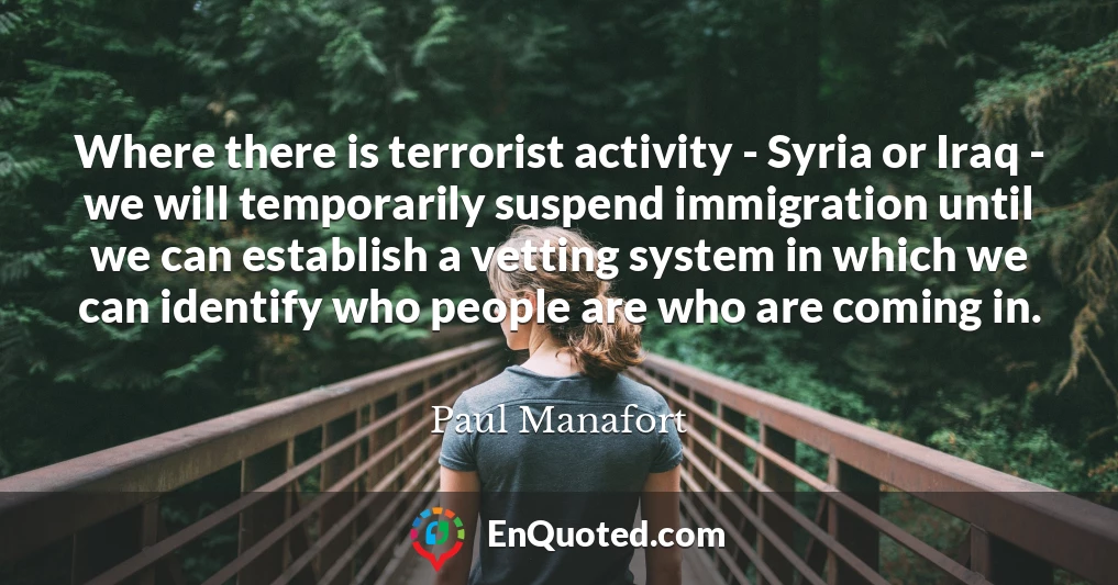 Where there is terrorist activity - Syria or Iraq - we will temporarily suspend immigration until we can establish a vetting system in which we can identify who people are who are coming in.