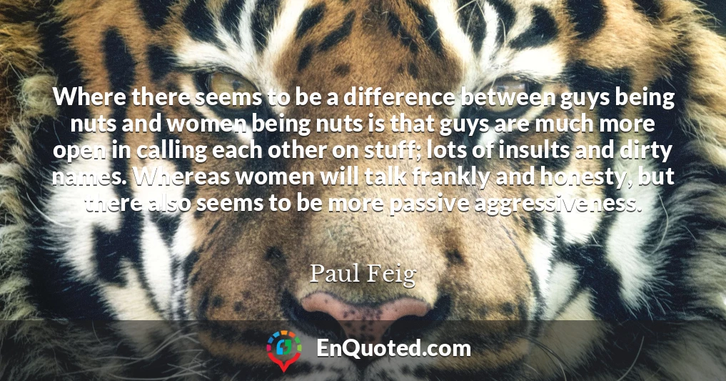 Where there seems to be a difference between guys being nuts and women being nuts is that guys are much more open in calling each other on stuff; lots of insults and dirty names. Whereas women will talk frankly and honesty, but there also seems to be more passive aggressiveness.