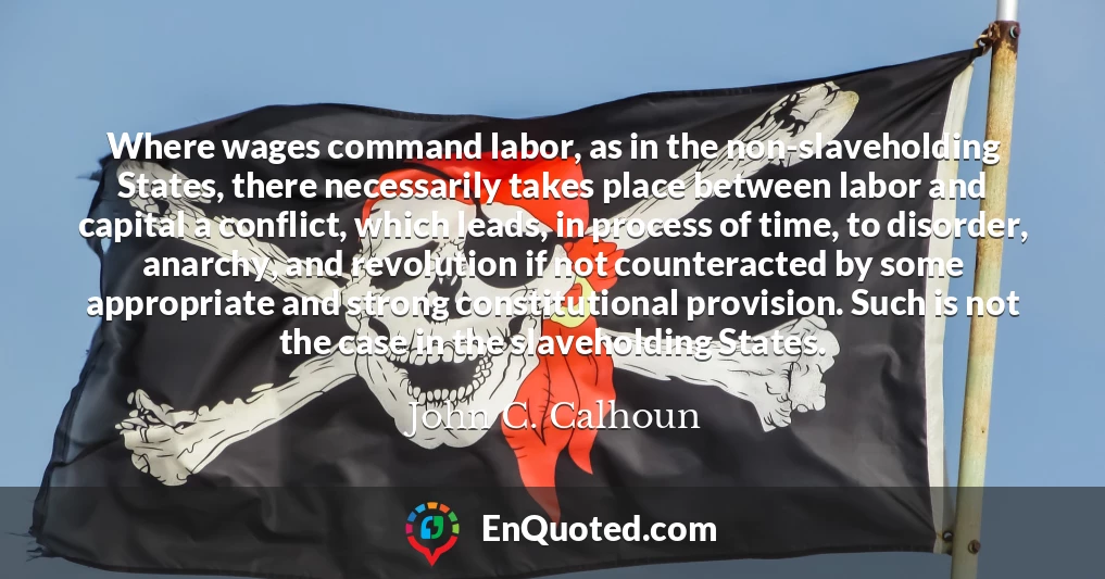 Where wages command labor, as in the non-slaveholding States, there necessarily takes place between labor and capital a conflict, which leads, in process of time, to disorder, anarchy, and revolution if not counteracted by some appropriate and strong constitutional provision. Such is not the case in the slaveholding States.