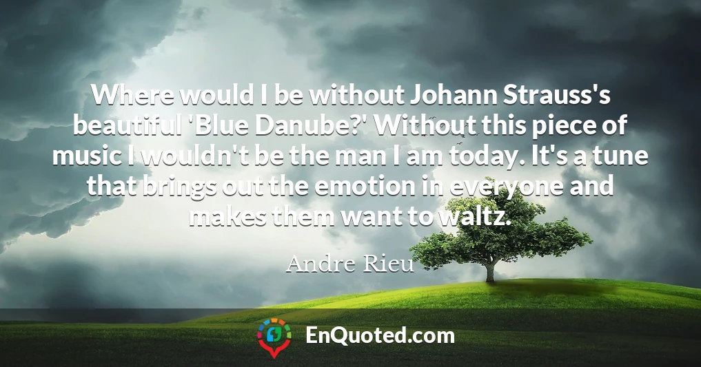 Where would I be without Johann Strauss's beautiful 'Blue Danube?' Without this piece of music I wouldn't be the man I am today. It's a tune that brings out the emotion in everyone and makes them want to waltz.