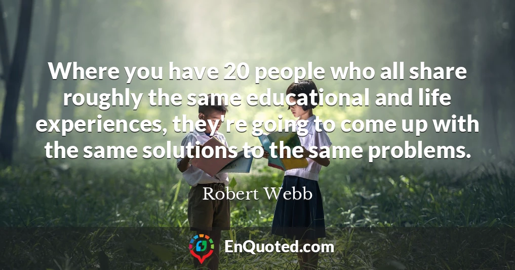 Where you have 20 people who all share roughly the same educational and life experiences, they're going to come up with the same solutions to the same problems.