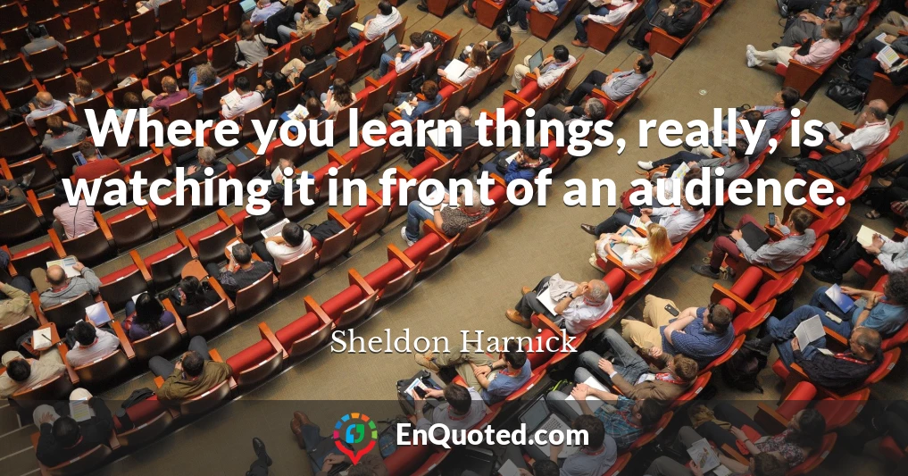 Where you learn things, really, is watching it in front of an audience.