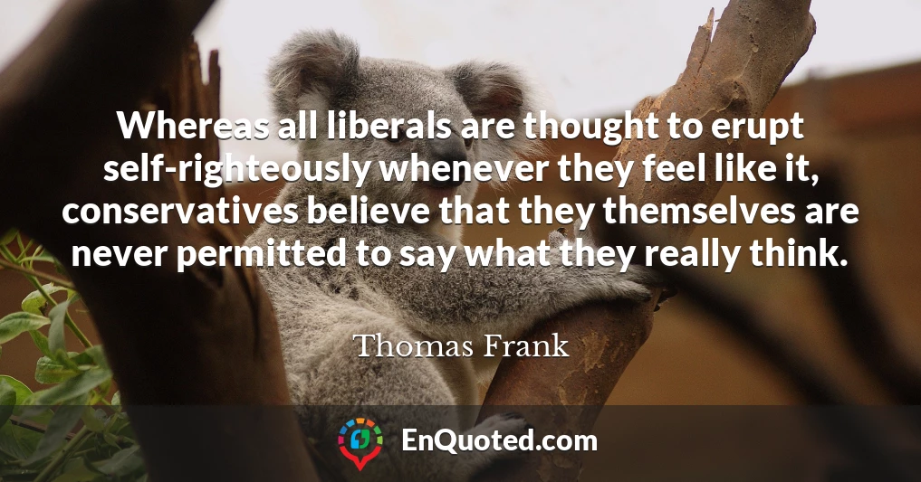 Whereas all liberals are thought to erupt self-righteously whenever they feel like it, conservatives believe that they themselves are never permitted to say what they really think.
