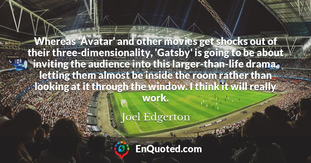 Whereas 'Avatar' and other movies get shocks out of their three-dimensionality, 'Gatsby' is going to be about inviting the audience into this larger-than-life drama, letting them almost be inside the room rather than looking at it through the window. I think it will really work.