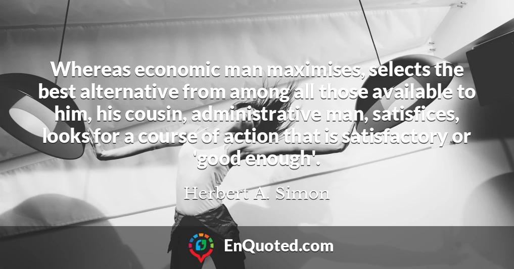 Whereas economic man maximises, selects the best alternative from among all those available to him, his cousin, administrative man, satisfices, looks for a course of action that is satisfactory or 'good enough'.
