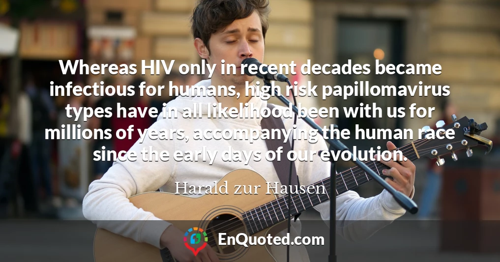 Whereas HIV only in recent decades became infectious for humans, high risk papillomavirus types have in all likelihood been with us for millions of years, accompanying the human race since the early days of our evolution.