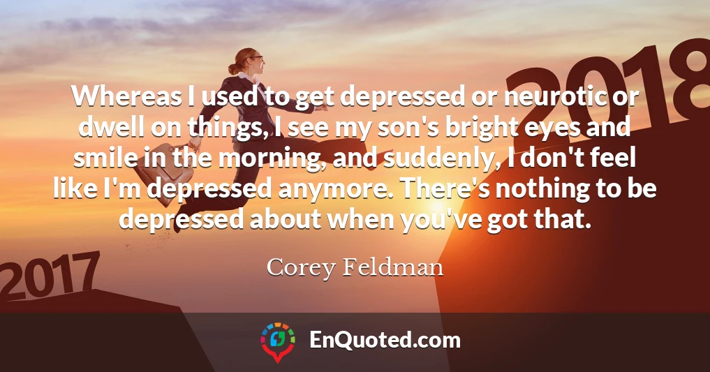 Whereas I used to get depressed or neurotic or dwell on things, I see my son's bright eyes and smile in the morning, and suddenly, I don't feel like I'm depressed anymore. There's nothing to be depressed about when you've got that.