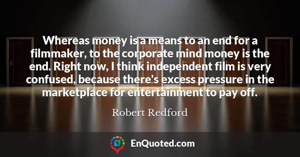 Whereas money is a means to an end for a filmmaker, to the corporate mind money is the end. Right now, I think independent film is very confused, because there's excess pressure in the marketplace for entertainment to pay off.