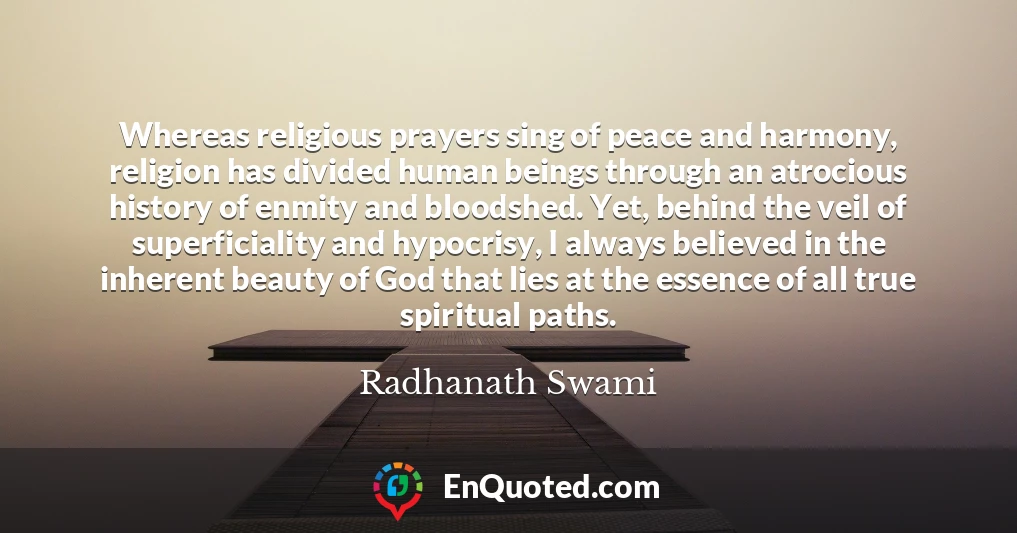 Whereas religious prayers sing of peace and harmony, religion has divided human beings through an atrocious history of enmity and bloodshed. Yet, behind the veil of superficiality and hypocrisy, I always believed in the inherent beauty of God that lies at the essence of all true spiritual paths.