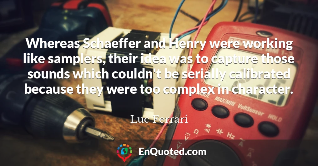 Whereas Schaeffer and Henry were working like samplers, their idea was to capture those sounds which couldn't be serially calibrated because they were too complex in character.