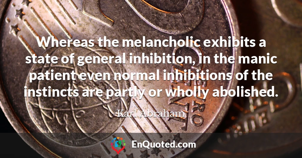Whereas the melancholic exhibits a state of general inhibition, in the manic patient even normal inhibitions of the instincts are partly or wholly abolished.