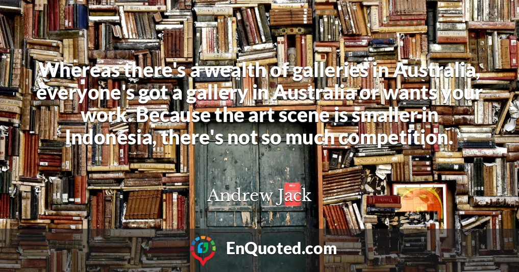 Whereas there's a wealth of galleries in Australia, everyone's got a gallery in Australia or wants your work. Because the art scene is smaller in Indonesia, there's not so much competition.