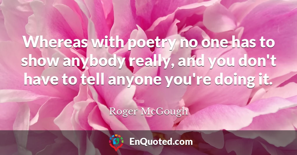 Whereas with poetry no one has to show anybody really, and you don't have to tell anyone you're doing it.