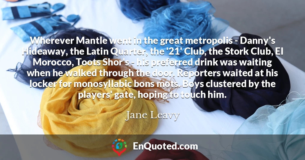 Wherever Mantle went in the great metropolis - Danny's Hideaway, the Latin Quarter, the '21' Club, the Stork Club, El Morocco, Toots Shor's - his preferred drink was waiting when he walked through the door. Reporters waited at his locker for monosyllabic bons mots. Boys clustered by the players' gate, hoping to touch him.