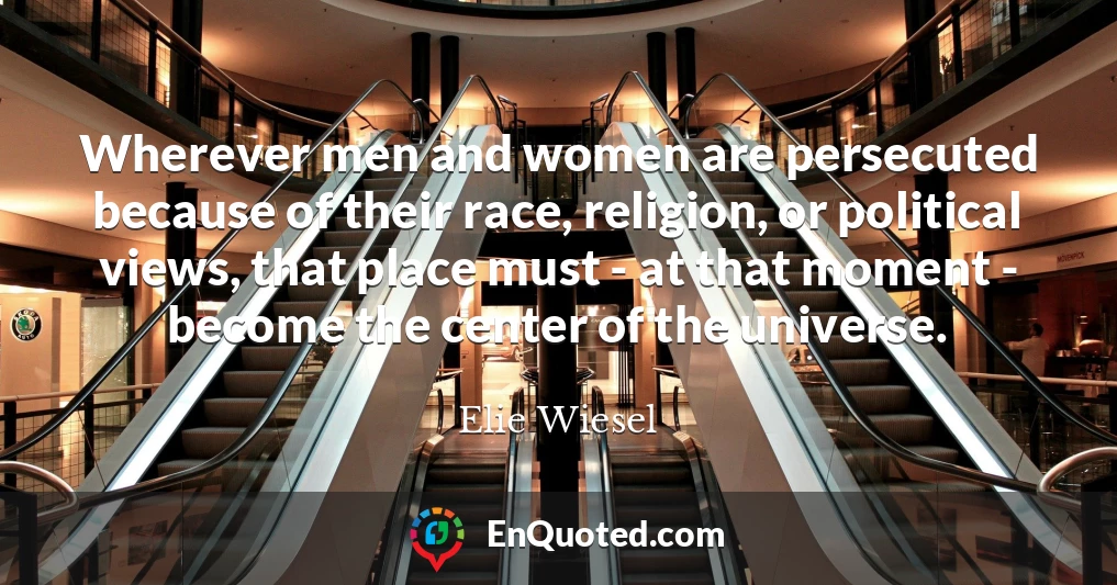 Wherever men and women are persecuted because of their race, religion, or political views, that place must - at that moment - become the center of the universe.