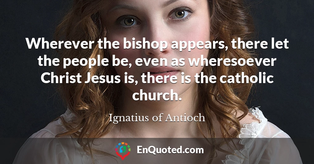 Wherever the bishop appears, there let the people be, even as wheresoever Christ Jesus is, there is the catholic church.
