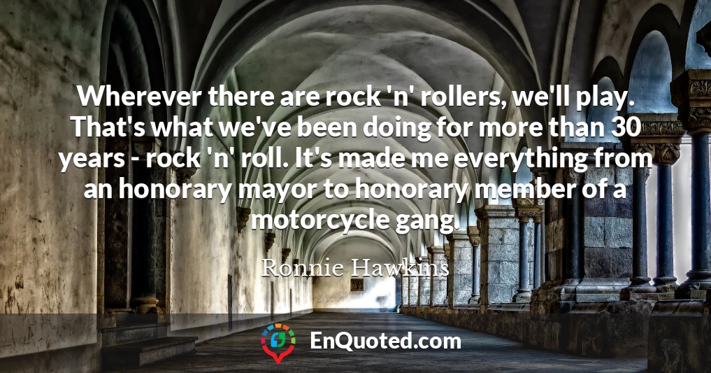 Wherever there are rock 'n' rollers, we'll play. That's what we've been doing for more than 30 years - rock 'n' roll. It's made me everything from an honorary mayor to honorary member of a motorcycle gang.