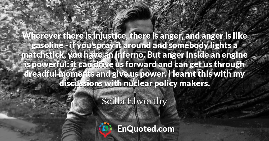 Wherever there is injustice, there is anger, and anger is like gasoline - if you spray it around and somebody lights a matchstick, you have an inferno. But anger inside an engine is powerful: it can drive us forward and can get us through dreadful moments and give us power. I learnt this with my discussions with nuclear policy makers.
