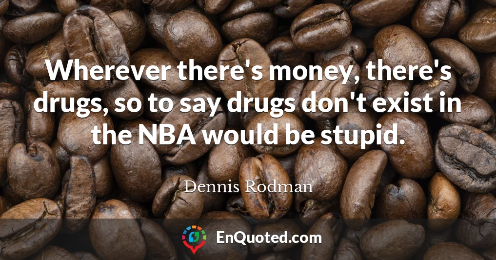 Wherever there's money, there's drugs, so to say drugs don't exist in the NBA would be stupid.
