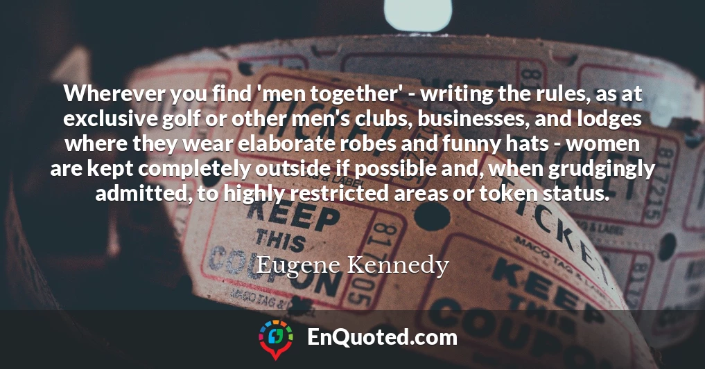 Wherever you find 'men together' - writing the rules, as at exclusive golf or other men's clubs, businesses, and lodges where they wear elaborate robes and funny hats - women are kept completely outside if possible and, when grudgingly admitted, to highly restricted areas or token status.