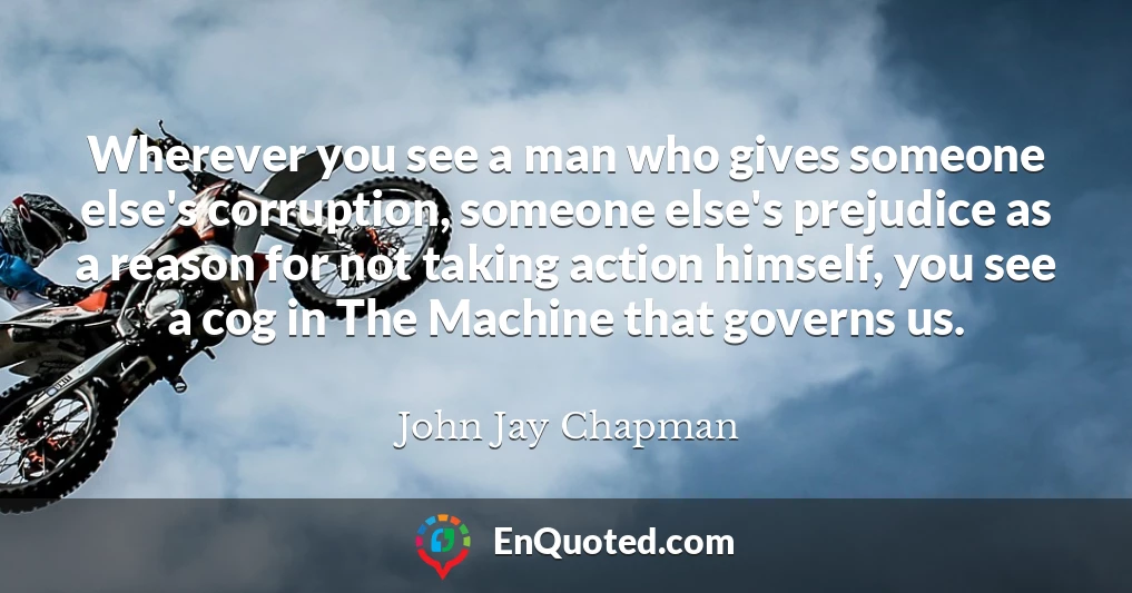 Wherever you see a man who gives someone else's corruption, someone else's prejudice as a reason for not taking action himself, you see a cog in The Machine that governs us.
