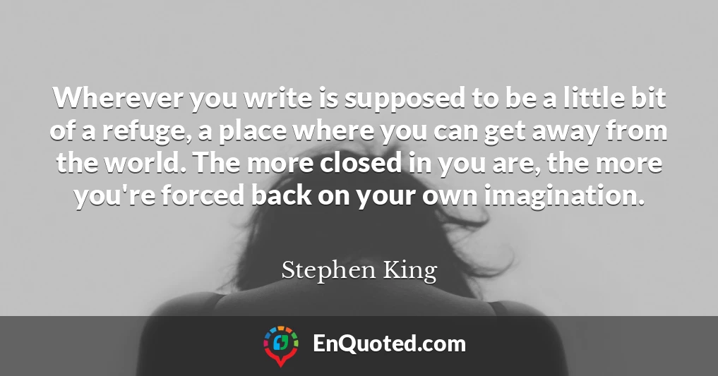 Wherever you write is supposed to be a little bit of a refuge, a place where you can get away from the world. The more closed in you are, the more you're forced back on your own imagination.