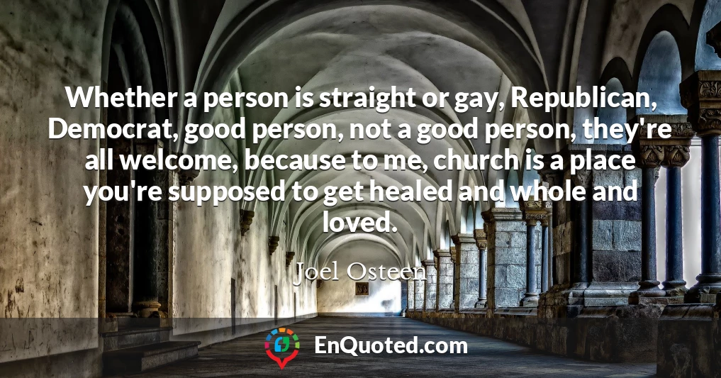 Whether a person is straight or gay, Republican, Democrat, good person, not a good person, they're all welcome, because to me, church is a place you're supposed to get healed and whole and loved.